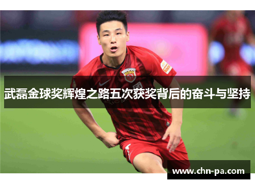 武磊金球奖辉煌之路五次获奖背后的奋斗与坚持