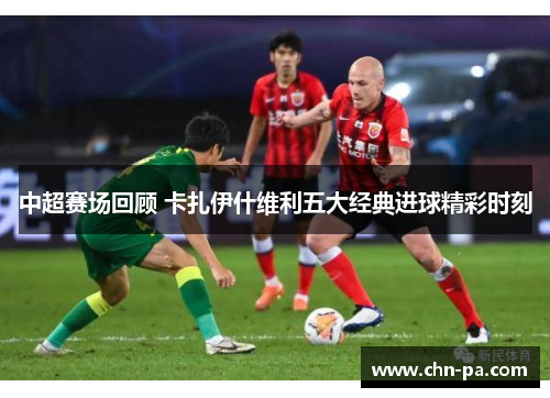 中超赛场回顾 卡扎伊什维利五大经典进球精彩时刻