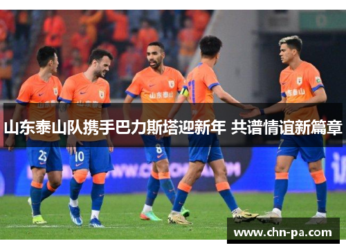 山东泰山队携手巴力斯塔迎新年 共谱情谊新篇章