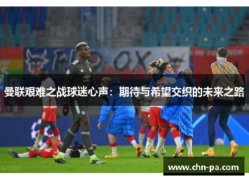 曼联艰难之战球迷心声：期待与希望交织的未来之路