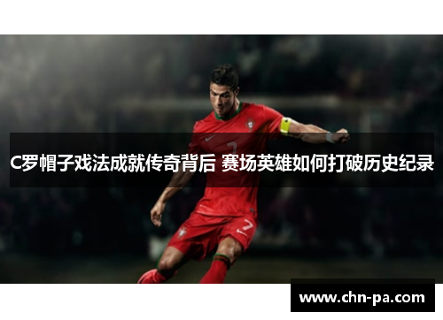 C罗帽子戏法成就传奇背后 赛场英雄如何打破历史纪录
