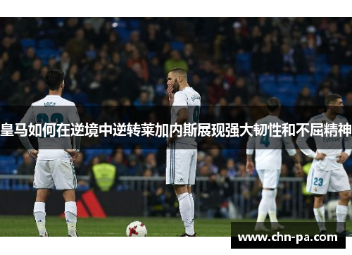 皇马如何在逆境中逆转莱加内斯展现强大韧性和不屈精神