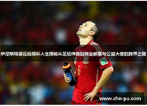 伊涅斯塔退役后精彩人生揭秘从足坛传奇到商业新星与公益大使的跨界之路