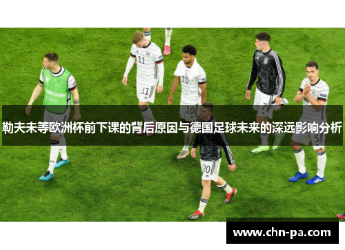 勒夫未等欧洲杯前下课的背后原因与德国足球未来的深远影响分析