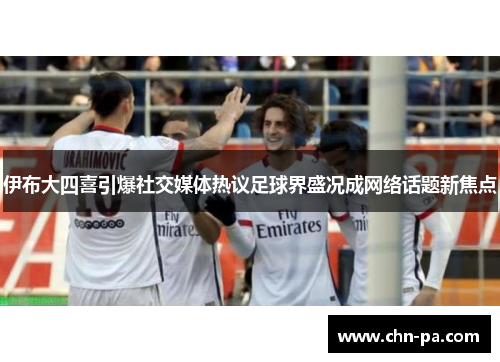 伊布大四喜引爆社交媒体热议足球界盛况成网络话题新焦点