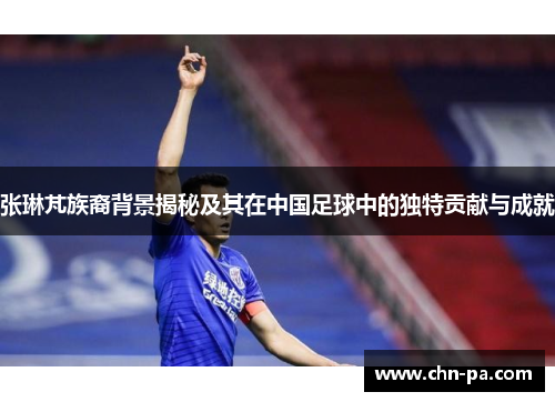 张琳芃族裔背景揭秘及其在中国足球中的独特贡献与成就