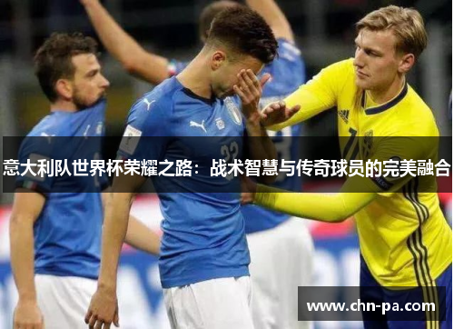 意大利队世界杯荣耀之路：战术智慧与传奇球员的完美融合