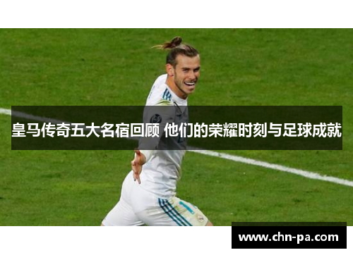 皇马传奇五大名宿回顾 他们的荣耀时刻与足球成就