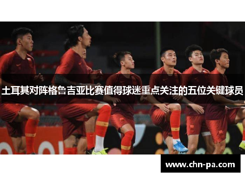 土耳其对阵格鲁吉亚比赛值得球迷重点关注的五位关键球员