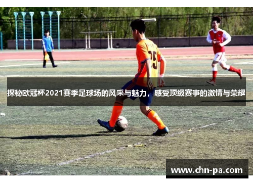 探秘欧冠杯2021赛季足球场的风采与魅力，感受顶级赛事的激情与荣耀