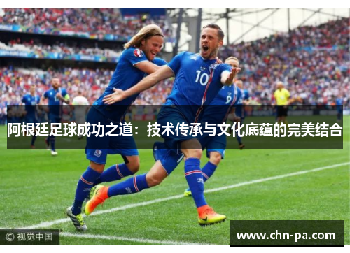 阿根廷足球成功之道:技术传承与文化底蕴的完美结合 阿根廷足球成功之道:技术传承与文化底蕴的完美结合