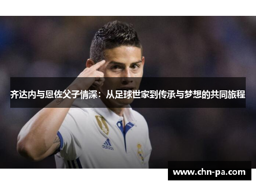 齐达内与恩佐父子情深:从足球世家到传承与梦想的共同旅程 齐达内与恩佐父子情深:从足球世家到传承与梦想的共同旅程