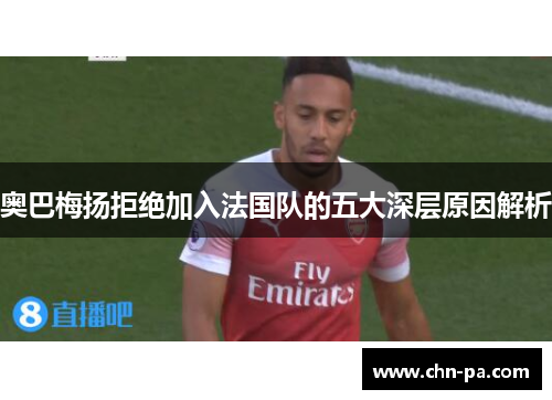 奥巴梅扬拒绝加入法国队的五大深层原因解析