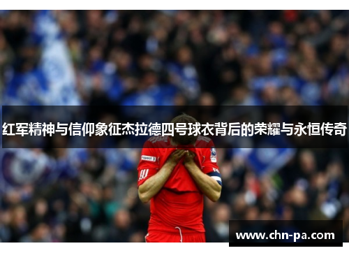 红军精神与信仰象征杰拉德四号球衣背后的荣耀与永恒传奇 红军精神与信仰象征杰拉德四号球衣背后的荣耀与永恒传奇