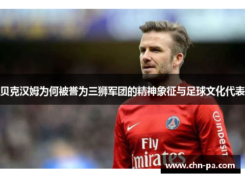 贝克汉姆为何被誉为三狮军团的精神象征与足球文化代表 贝克汉姆为何被誉为三狮军团的精神象征与足球文化代表
