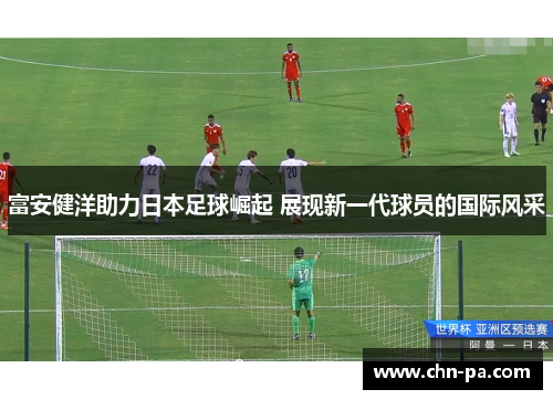富安健洋助力日本足球崛起 展现新一代球员的国际风采 富安健洋助力日本足球崛起 展现新一代球员的国际风采