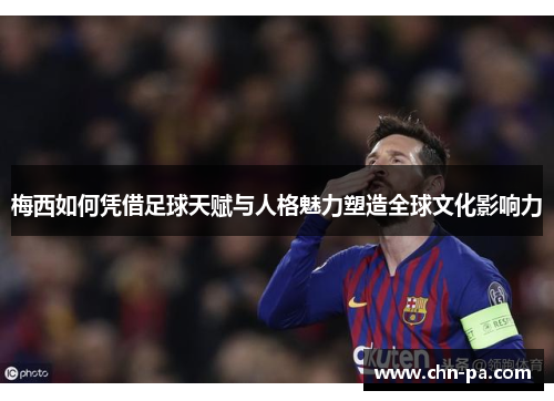梅西如何凭借足球天赋与人格魅力塑造全球文化影响力