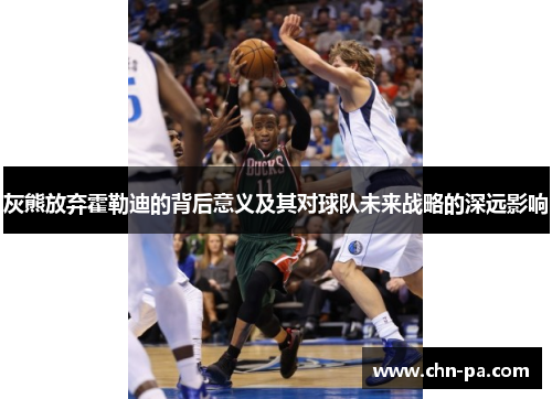 灰熊放弃霍勒迪的背后意义及其对球队未来战略的深远影响 灰熊放弃霍勒迪的背后意义及其对球队未来战略的深远影响