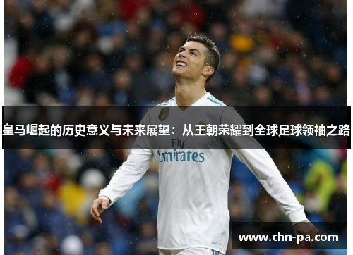 皇马崛起的历史意义与未来展望:从王朝荣耀到全球足球领袖之路 皇马崛起的历史意义与未来展望:从王朝荣耀到全球足球领袖之路