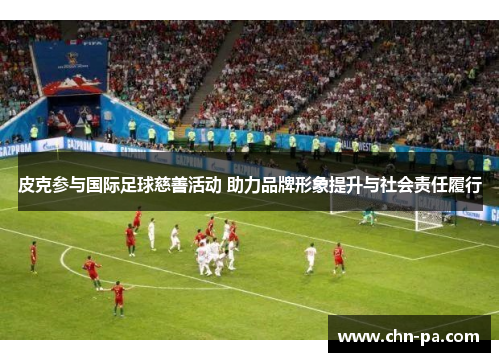 皮克参与国际足球慈善活动 助力品牌形象提升与社会责任履行 皮克参与国际足球慈善活动 助力品牌形象提升与社会责任履行