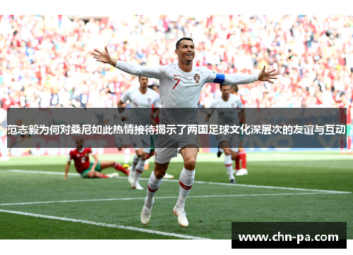 范志毅为何对桑尼如此热情接待揭示了两国足球文化深层次的友谊与互动 范志毅为何对桑尼如此热情接待揭示了两国足球文化深层次的友谊与互动