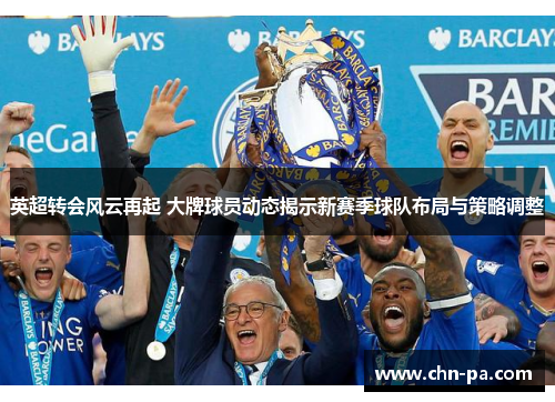 英超转会风云再起 大牌球员动态揭示新赛季球队布局与策略调整 英超转会风云再起 大牌球员动态揭示新赛季球队布局与策略调整