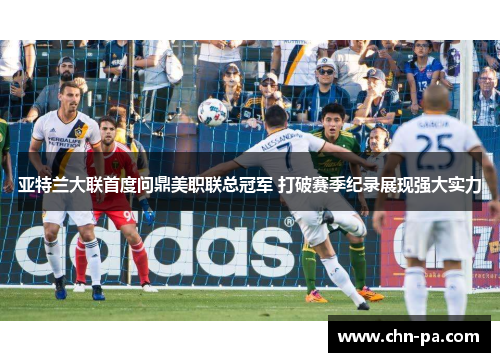 亚特兰大联首度问鼎美职联总冠军 打破赛季纪录展现强大实力