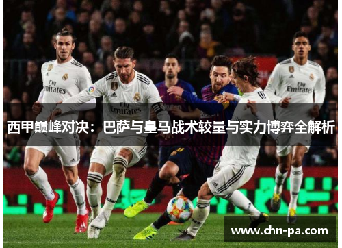 西甲巅峰对决:巴萨与皇马战术较量与实力博弈全解析 西甲巅峰对决:巴萨与皇马战术较量与实力博弈全解析