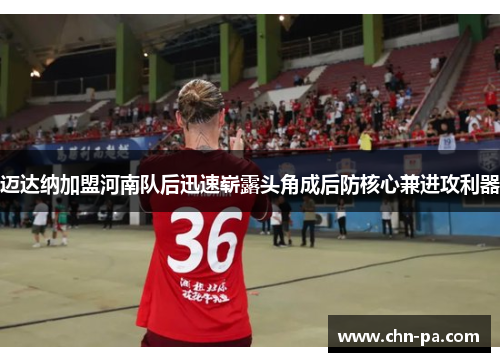 迈达纳加盟河南队后迅速崭露头角成后防核心兼进攻利器