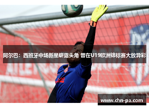 阿尔巴：西班牙中场新星崭露头角 曾在U19欧洲锦标赛大放异彩