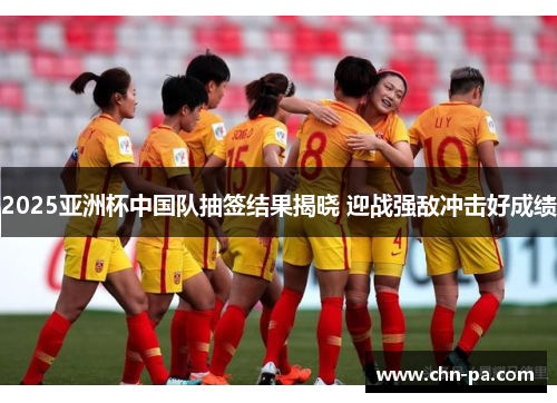 2025亚洲杯中国队抽签结果揭晓 迎战强敌冲击好成绩
