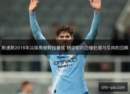 斯通斯2016年从埃弗顿转投曼城 转会前的边缘处境与瓜帅的召唤